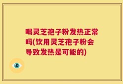 喝灵芝孢子粉发热正常吗(饮用灵芝孢子粉会导致发热是可能的)