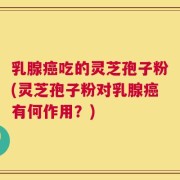 乳腺癌吃的灵芝孢子粉(灵芝孢子粉对乳腺癌有何作用？)