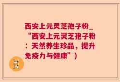 西安上元灵芝孢子粉_“西安上元灵芝孢子粉：天然养生珍品，提升免疫力与健康”)
