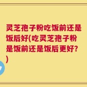 灵芝孢子粉吃饭前还是饭后好(吃灵芝孢子粉是饭前还是饭后更好？)