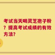考试当天喝灵芝孢子粉？提高考试成绩的有效方法？