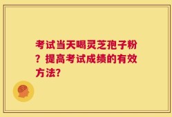 考试当天喝灵芝孢子粉？提高考试成绩的有效方法？