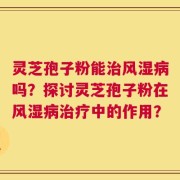 灵芝孢子粉能治风湿病吗？探讨灵芝孢子粉在风湿病治疗中的作用？