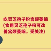 吃灵芝孢子粉宫颈萎缩(食用灵芝孢子粉可改善宫颈萎缩，受关注)