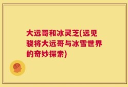 大远哥和冰灵芝(远见骁将大远哥与冰雪世界的奇妙探索)