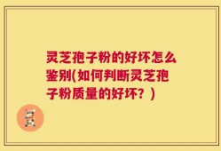 灵芝孢子粉的好坏怎么鉴别(如何判断灵芝孢子粉质量的好坏？)