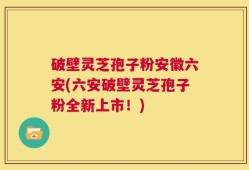 破壁灵芝孢子粉安徽六安(六安破壁灵芝孢子粉全新上市！)