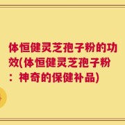 体恒健灵芝孢子粉的功效(体恒健灵芝孢子粉：神奇的保健补品)