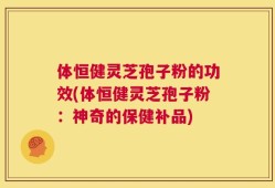 体恒健灵芝孢子粉的功效(体恒健灵芝孢子粉：神奇的保健补品)