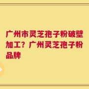 广州市灵芝孢子粉破壁加工？广州灵芝孢子粉品牌