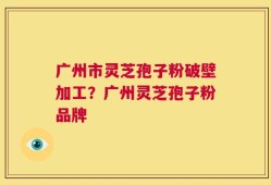 广州市灵芝孢子粉破壁加工？广州灵芝孢子粉品牌