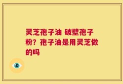 灵芝孢子油 破壁孢子粉？孢子油是用灵芝做的吗