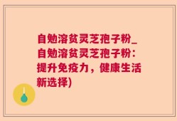 自勉溶贫灵芝孢子粉_自勉溶贫灵芝孢子粉：提升免疫力，健康生活新选择)