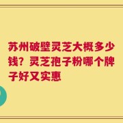 苏州破壁灵芝大概多少钱？灵芝孢子粉哪个牌子好又实惠
