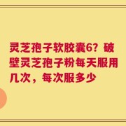灵芝孢子软胶囊6？破壁灵芝孢子粉每天服用几次，每次服多少