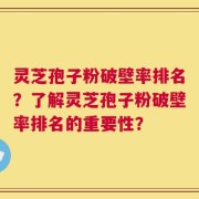 灵芝孢子粉破壁率排名？了解灵芝孢子粉破壁率排名的重要性？
