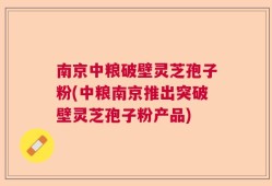 南京中粮破壁灵芝孢子粉(中粮南京推出突破壁灵芝孢子粉产品)