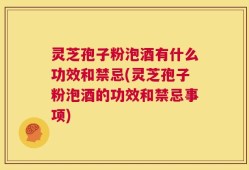 灵芝孢子粉泡酒有什么功效和禁忌(灵芝孢子粉泡酒的功效和禁忌事项)