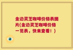 金边灵芝咖啡价格表图片(金边灵芝咖啡价格一览表，快来查看！)