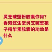 灵芝破壁粉胶囊作用？香港懿生堂灵芝破壁孢子精华素胶囊的功效是什么
