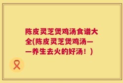 陈皮灵芝煲鸡汤食谱大全(陈皮灵芝煲鸡汤——养生去火的好汤！)