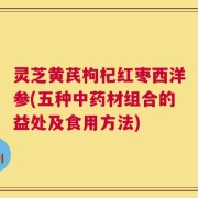 灵芝黄芪枸杞红枣西洋参(五种中药材组合的益处及食用方法)