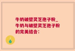 牛奶破壁灵芝孢子粉_牛奶与破壁灵芝孢子粉的完美结合：