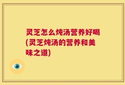 灵芝怎么炖汤营养好喝(灵芝炖汤的营养和美味之道)