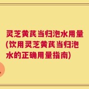 灵芝黄芪当归泡水用量(饮用灵芝黄芪当归泡水的正确用量指南)