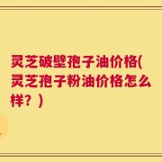 灵芝破壁孢子油价格(灵芝孢子粉油价格怎么样？)