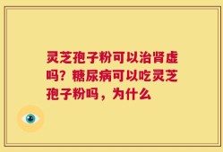 灵芝孢子粉可以治肾虚吗？糖尿病可以吃灵芝孢子粉吗，为什么