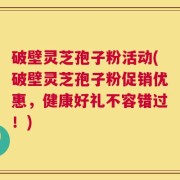 破壁灵芝孢子粉活动(破壁灵芝孢子粉促销优惠，健康好礼不容错过！)