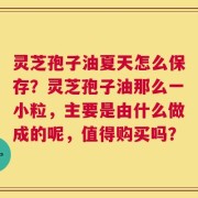 灵芝孢子油夏天怎么保存？灵芝孢子油那么一小粒，主要是由什么做成的呢，值得购买吗？