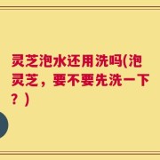 灵芝泡水还用洗吗(泡灵芝，要不要先洗一下？)
