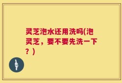 灵芝泡水还用洗吗(泡灵芝，要不要先洗一下？)