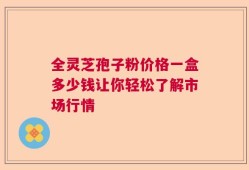 全灵芝孢子粉价格一盒多少钱让你轻松了解市场行情