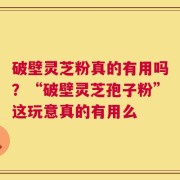 破壁灵芝粉真的有用吗？“破壁灵芝孢子粉”这玩意真的有用么