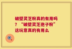破壁灵芝粉真的有用吗？“破壁灵芝孢子粉”这玩意真的有用么