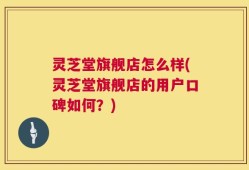 灵芝堂旗舰店怎么样(灵芝堂旗舰店的用户口碑如何？)