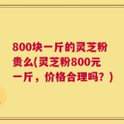 800块一斤的灵芝粉贵么(灵芝粉800元一斤，价格合理吗？)