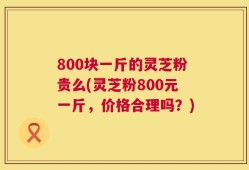 800块一斤的灵芝粉贵么(灵芝粉800元一斤，价格合理吗？)