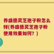 养盛德灵芝孢子粉怎么样(养盛德灵芝孢子粉使用效果如何？)