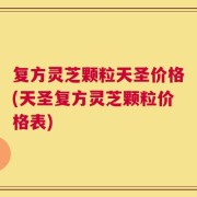 复方灵芝颗粒天圣价格(天圣复方灵芝颗粒价格表)