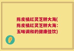 陈皮橘红灵芝胖大海(陈皮橘红灵芝胖大海：五味调和的健康佳饮)