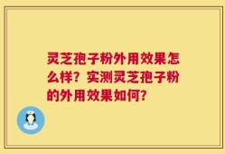 灵芝孢子粉外用效果怎么样？实测灵芝孢子粉的外用效果如何？
