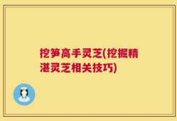 挖笋高手灵芝(挖掘精湛灵芝相关技巧)