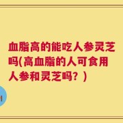 血脂高的能吃人参灵芝吗(高血脂的人可食用人参和灵芝吗？)