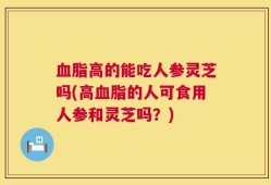 血脂高的能吃人参灵芝吗(高血脂的人可食用人参和灵芝吗？)