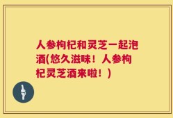 人参枸杞和灵芝一起泡酒(悠久滋味！人参枸杞灵芝酒来啦！)