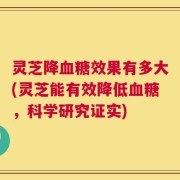 灵芝降血糖效果有多大(灵芝能有效降低血糖，科学研究证实)